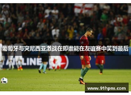 葡萄牙与突尼西亚激战在即谁能在友谊赛中笑到最后