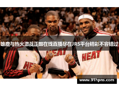 雄鹿与热火激战正酣在线直播尽在JRS平台精彩不容错过